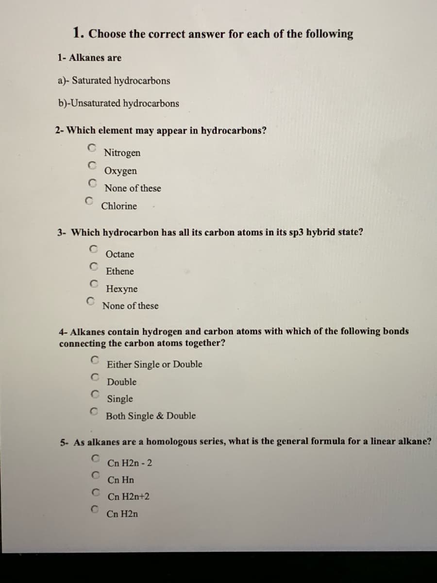 1. Choose the correct answer for each of the following
1- Alkanes are
a)- Saturated hydrocarbons
b)-Unsaturated hydrocarbons
2- Which element may appear in hydrocarbons?
Nitrogen
Oxygen
None of these
Chlorine
3- Which hydrocarbon has all its carbon atoms in its sp3 hybrid state?
Octane
Ethene
Нехуne
None of these
4- Alkanes contain hydrogen and carbon atoms with which of the following bonds
connecting the carbon atoms together?
Either Single or Double
Double
Single
Both Single & Double
5- As alkanes are a homologous series, what is the general formula for a linear alkane?
Cn H2n - 2
Cn Hn
Cn H2n+2
Cn H2n
