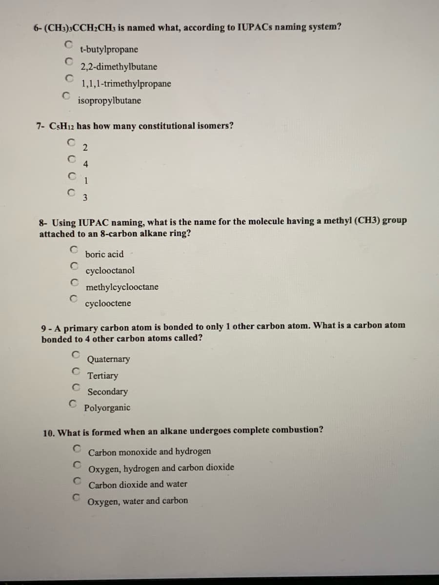 6- (CH:)3CCH:CH; is named what, according to IUPACS naming system?
t-butylpropane
2,2-dimethylbutane
1,1,1-trimethylpropane
isopropylbutane
7- CSH12 has how many constitutional isomers?
2
4
C 1
8- Using IUPAC naming, what is the name for the molecule having a methyl (CH3) group
attached to an 8-carbon alkane ring?
boric acid
cyclooctanol
methylcyclooctane
cyclooctene
9 - A primary carbon atom is bonded to only 1 other carbon atom. What is a carbon atom
bonded to 4 other carbon atoms called?
Quaternary
Tertiary
Secondary
Polyorganic
10. What is formed when an alkane undergoes complete combustion?
Carbon monoxide and hydrogen
Oxygen, hydrogen and carbon dioxide
Carbon dioxide and water
Oxygen, water and carbon
