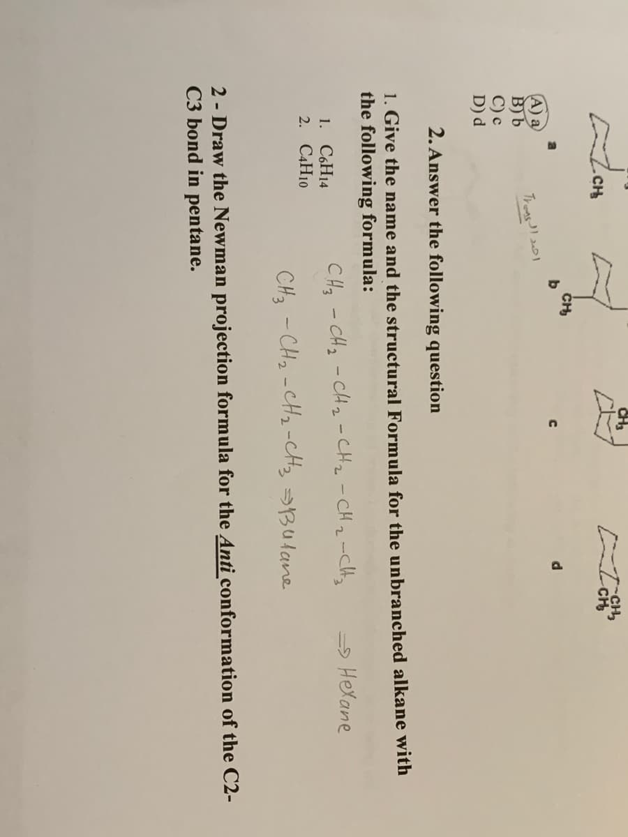 CH
CH
A) a
B) b
С) с
D) d
Troas
2. Answer the following question
1. Give the name and the structural Formula for the unbranched alkane with
the following formula:
CHz - CHz -CH z -CHz -CHz-Ct,
=> Hexane
1. СоН4
2. C4H10
CH3 - CH2 -CH2 -CH, sButane
2 - Draw the Newman projection formula for the Anti conformation of the C2-
C3 bond in pentane.
