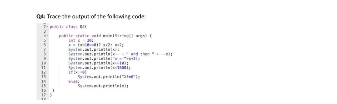 Q4: Trace the output of the following code:
2- public class 04{
public static void main(String [] args) {
int x = 30;
x = (x%10==0)? x/2: x*2;
System.out.println(x);
System.out.println(x-- +" and then " + --x);
System.out.println("x = "+x+2);
System.out.println(x+=10);
System.out.println(x<1000);
if(x!=0)
System.out.println("X!=0");
else;
System.out.println(x);
8.
9
10
11
12
13
14
15
16
}
17
10
