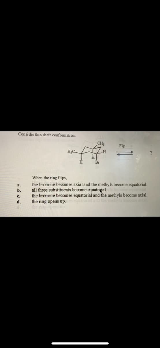 Consider this chair conformati on:
CH3
Flip
H;C
-H
Br
When the ring flips,
the bromine becomes axial and the methyls become equatorial.
all three substituents become equatorial
the bromine becomes equatorial and the methyls become axial.
the ring opens up. atorisl and the meds hoomeal
Ahe g pen p
a.
b.
C.
d.
