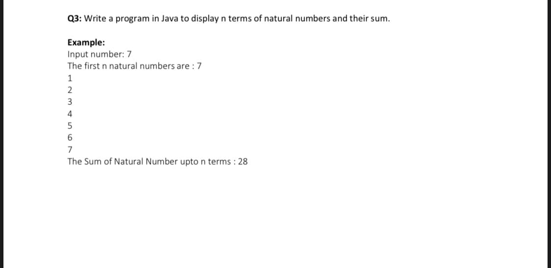 Q3: Write a program in Java to display n terms of natural numbers and their sum.
Example:
Input number: 7
The first n natural numbers are : 7
1
2
3
4
7
The Sum of Natural Number upto n terms : 28
