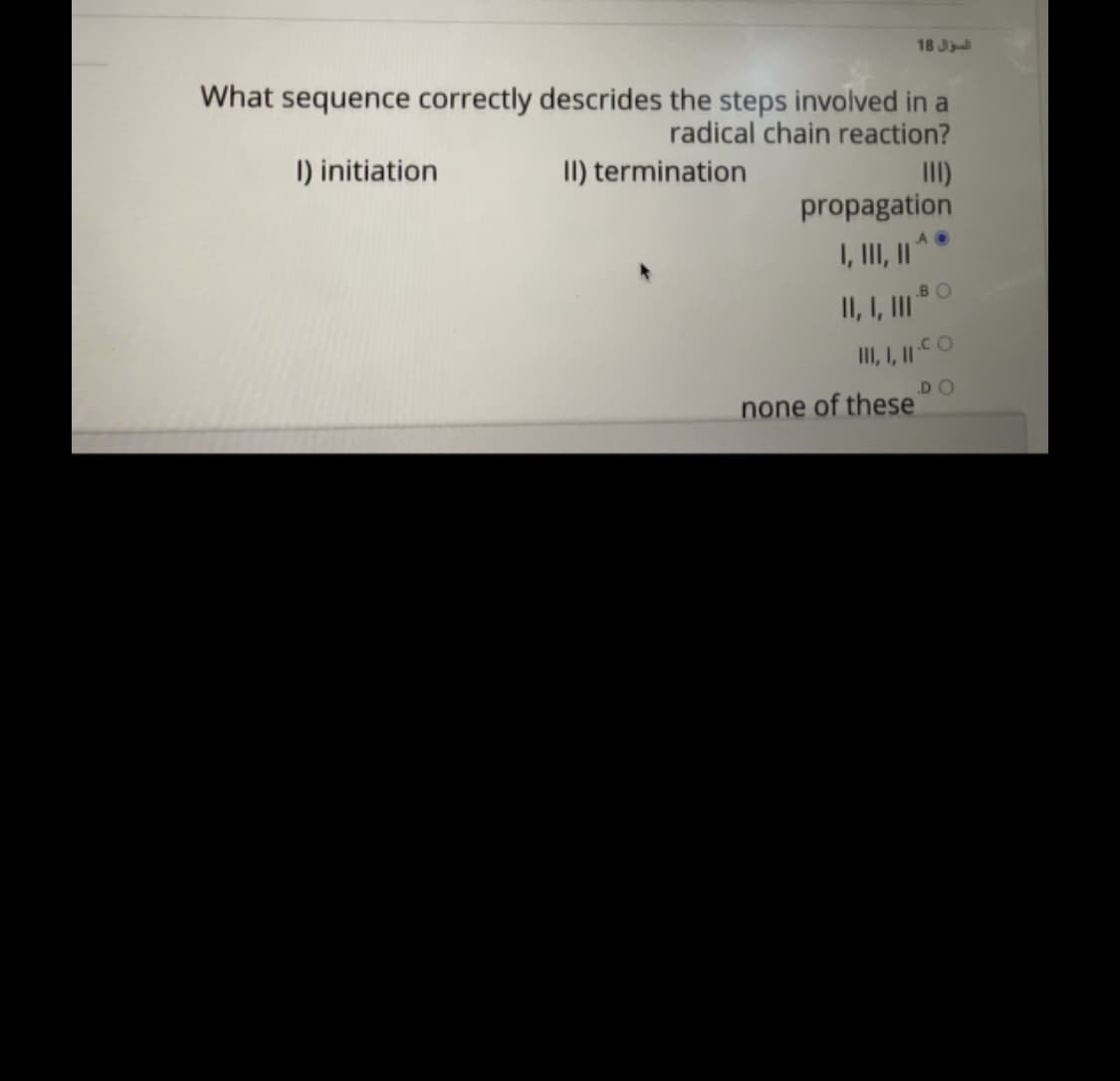 18 J
What sequence correctly descrides the steps involved in a
radical chain reaction?
II) termination
II)
propagation
I) initiation
I, II, "
BO
II, I, I"
none of these
