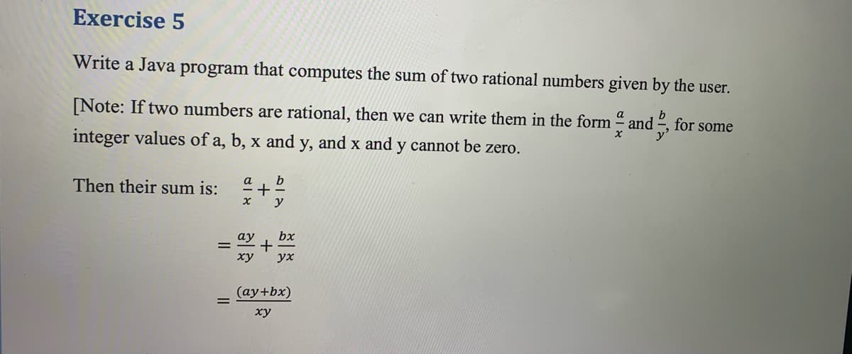 Exercise 5
Write a Java program that computes the sum of two rational numbers given by the user.
[Note: If two numbers are rational, then we can write them in the form and , for some
a
integer values of a, b, x and y, and x and y cannot be zero.
b
+
y
Then their sum is:
a
bx
ху
ух
(ay+bx)
ху
