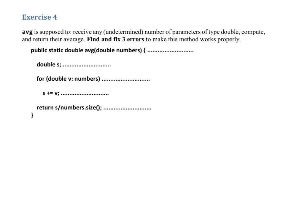 Exercise 4
avg is supposed to: receive any (undetermined) number of parameters of type double, compute,
and return their average. Find and fix 3 errors to make this method works properly.
public static double avg(double numbers) {
double s;
for (double v: numbers)
S += v: ............
return s/numbers.size();
}
