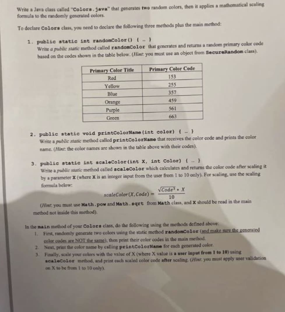 Write a Java class called "Colors.java" that generates two random colors, then it applies a mathematical scaling
formula to the randomly generated colors.
To declare Colors class, you need to declare the following three methods plus the main method:
1. public static int randomColor (){-)
Write a public static method called randomColor that generates and returns a random primary color code
based on the codes shown in the table below. (Hint: you must use an object from SecureRandom class).
Primary Color Title
Primary Color Code
Red
153
Yellow
255
Blue
357
Orange
Purple
459
561
Green
663
lic static void printColorName (int color) {
Write a public static method called printColorName that receives the color code and prints the color
2.
name. (Hint: the color names are shown in the table above with their codes).
3. public static int scaleColor (int X, int Color) {- }
Write a public static method called scaleColor which calculates and returns the color code after scaling it
by a parameter X (where X is an integer input from the user from 1 to 10 only). For scaling, use the scaling
formula below:
VCode X
scaleColor(X, Code)
10
(Hint: you must use Math.pow and Math.sqrt from Math class, and X should be read in the main
method not inside this method).
In the main method of your Colors class, do the following using the methods defined above:
1. First, randomly generate two colors using the static method randomColor (and make sure the generated
color codes are NOT the same), then print their color codes in the main method.
2. Next, print the color name by calling printColorName for each generated color.
3. Finally, scale your colors with the value ofX (where X value is a user input from 1 to 10) using
scaleColor method, and print cach scaled color code after scaling. (Hint. you must apply user validation
on X to be from I to 10 only).
