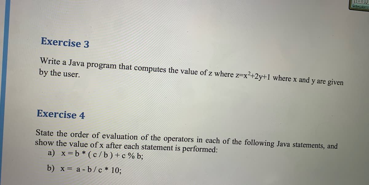 Exercise 3
Write a Java program that computes the value of z where z=x2+2y+1 where x and y are given
by the user.
Exercise 4
State the order of evaluation of the operators in each of the following Java statements, and
show the value of x after each statement is performed:
a) x=b * (c /b)+c % b;
b) x= a - b/c * 10;
