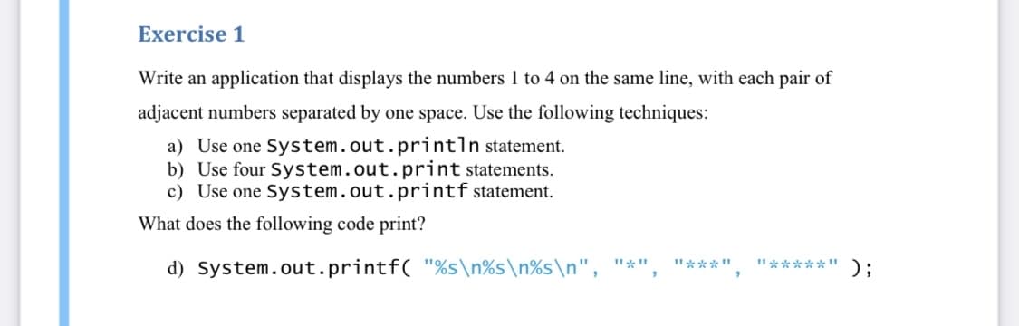 Exercise 1
Write an application that displays the numbers 1 to 4 on the same line, with each pair of
adjacent numbers separated by one space. Use the following techniques:
a) Use one System.out.println statement.
b) Use four System.out.print statements.
c) Use one System.out.printf statement.
What does the following code print?
d) System.out.printf( "%s\n%s\n%s\n", "*"
I"*****"):
I"***"
