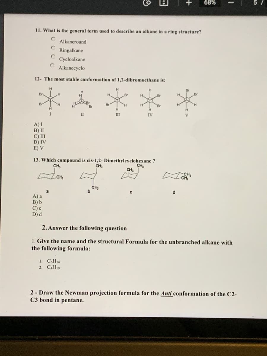 68%
5/
11, What is the general term used to describe an alkane in a ring structure?
Alkancround
Ringalkane
Cycloalkane
Alkanccyclo
12- The most stable conformation of 1,2-dibromoethane is:
Br
Br
Br.
Br
H.
Br
H.
Br
H'
HI
II
II
IV
A) I
B) II
C) III
D) IV
E) V
13. Which compound is cis-1,2- Dimethylcyclohexane ?
CH,
CH,
CH,
CH
-CH,
d.
A) a
B) b
С) с
D) d
2. Answer the following question
1. Give the name and the structural Formula for the unbranched alkane with
the following formula:
1. C6H14
2. C4H10
2 - Draw the Newman projection formula for the Anti conformation of the C2-
C3 bond in pentane.
