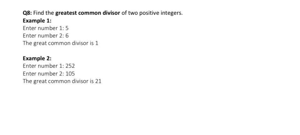 Q8: Find the greatest common divisor of two positive integers.
Example 1:
Enter number 1: 5
Enter number 2: 6
The great common divisor is 1
Example 2:
Enter number 1: 252
Enter number 2: 105
The great common divisor is 21
