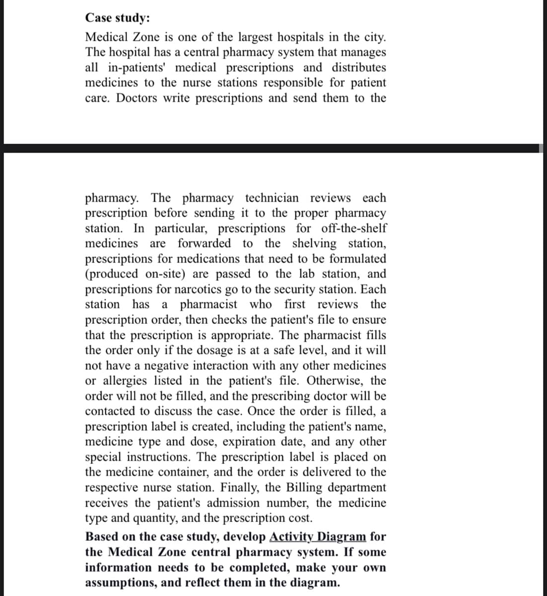 Case study:
Medical Zone is one of the largest hospitals in the city.
The hospital has a central pharmacy system that manages
all in-patients' medical prescriptions and distributes
medicines to the nurse stations responsible for patient
care. Doctors write prescriptions and send them to the
pharmacy. The pharmacy technician reviews each
prescription before sending it to the proper pharmacy
station. In particular, prescriptions for off-the-shelf
medicines are forwarded to the shelving station,
prescriptions for medications that need to be formulated
(produced on-site) are passed to the lab station, and
prescriptions for narcotics go to the security station. Each
station has a pharmacist who first reviews the
prescription order, then checks the patient's file to ensure
that the prescription is appropriate. The pharmacist fills
the order only if the dosage is at a safe level, and it will
not have a negative interaction with any other medicines
or allergies listed in the patient's file. Otherwise, the
order will not be filled, and the prescribing doctor will be
contacted to discuss the case. Once the order is filled, a
prescription label is created, including the patient's name,
medicine type and dose, expiration date, and any other
special instructions. The prescription label is placed on
the medicine container, and the order is delivered to the
respective nurse station. Finally, the Billing department
receives the patient's admission number, the medicine
type and quantity, and the prescription cost.
Based on the case study, develop Activity Diagram for
the Medical Zone central pharmacy system. If some
information needs to be completed, make your own
assumptions, and reflect them in the diagram.