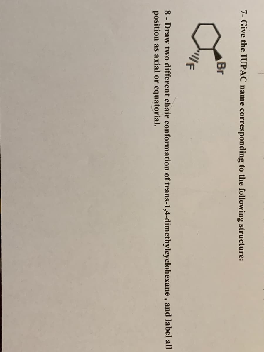 7- Give the IUPAC name corresponding to the following structure:
Br
8 - Draw two different chair conformation of trans-1,4-dimethylcyclohexane , and label all
position as axial or equatorial.
