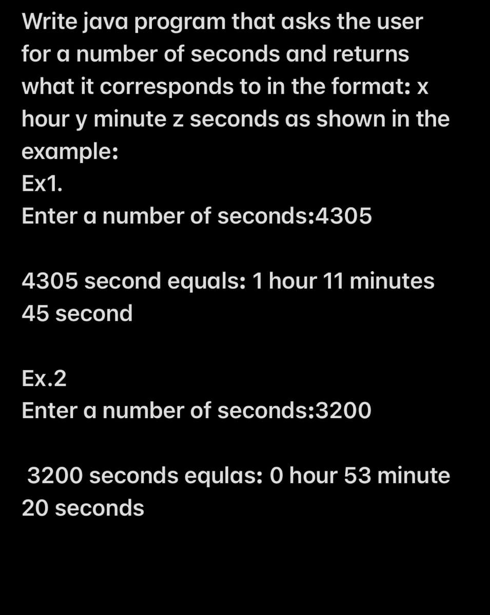 Write java program that asks the user
for a number of seconds and returns
what it corresponds to in the format: x
hour y minute z seconds as shown in the
example:
Ex1.
Enter a number of seconds:4305
4305 second equals: 1 hour 11 minutes
45 second
Ex.2
Enter a number of seconds:3200
3200 seconds equlas: 0 hour 53 minute
20 seconds
