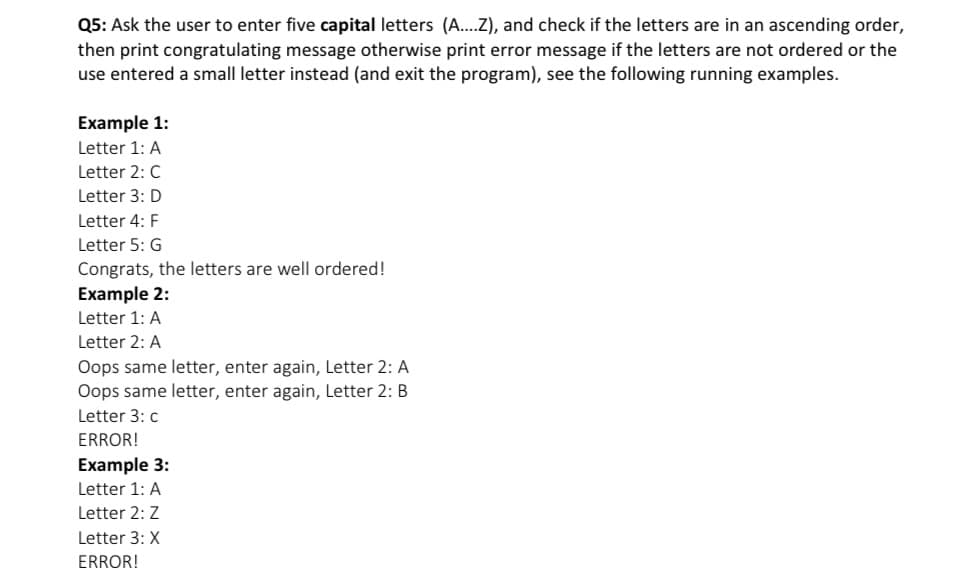Q5: Ask the user to enter five capital letters (A...Z), and check if the letters are in an ascending order,
then print congratulating message otherwise print error message if the letters are not ordered or the
use entered a small letter instead (and exit the program), see the following running examples.
Example 1:
Letter 1: A
Letter 2: C
Letter 3: D
Letter 4: F
Letter 5: G
Congrats, the letters are well ordered!
Example 2:
Letter 1: A
Letter 2: A
Oops same letter, enter again, Letter 2: A
Oops same letter, enter again, Letter 2: B
Letter 3: c
ERROR!
Example 3:
Letter 1: A
Letter 2: Z
Letter 3: X
ERROR!
