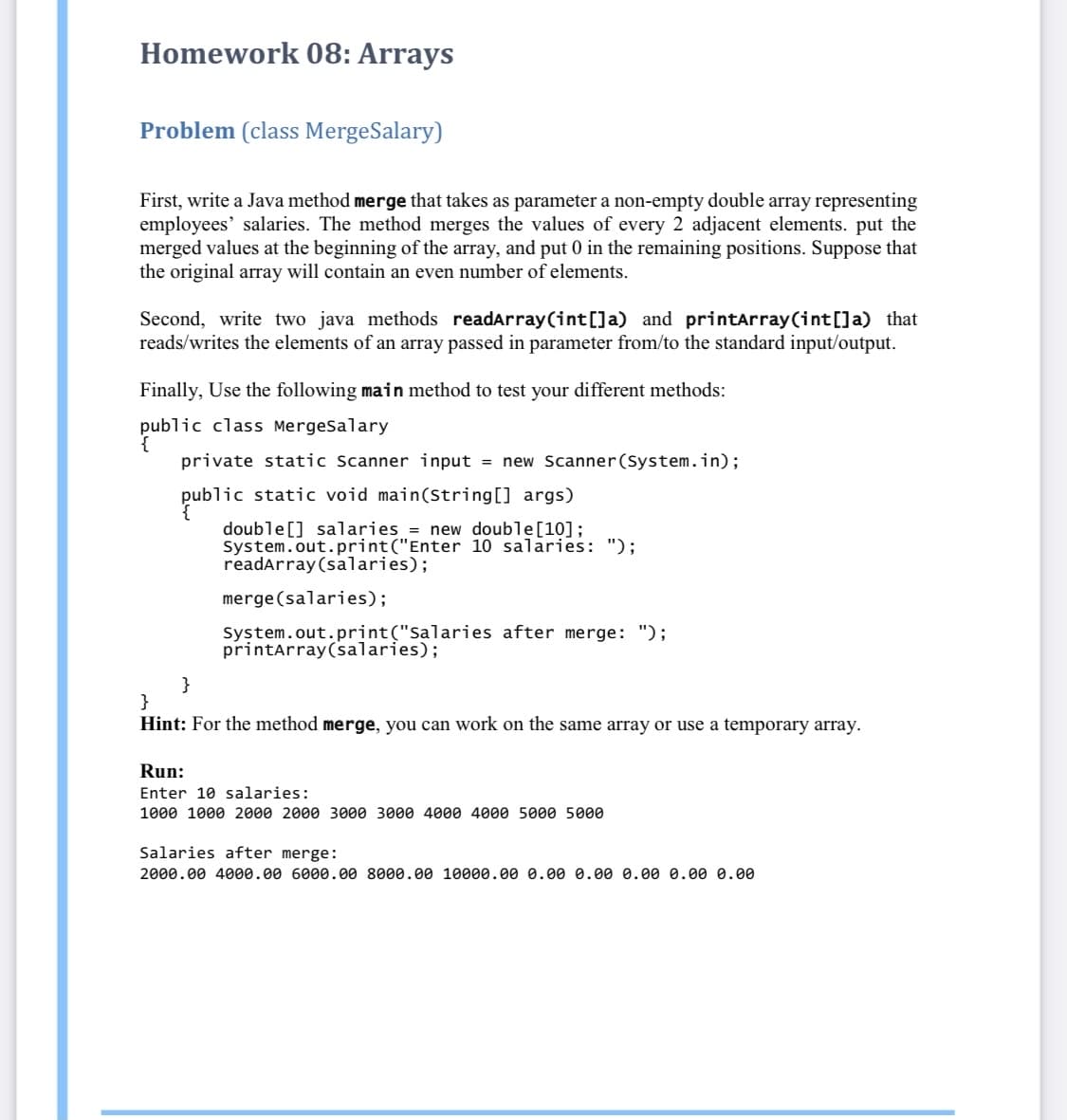 Homework 08: Arrays
Problem (class MergeSalary)
First, write a Java method merge that takes as parameter a non-empty double array representing
employees' salaries. The method merges the values of every 2 adjacent elements. put the
merged values at the beginning of the array, and put 0 in the remaining positions. Suppose that
the original array will contain an even number of elements.
Second, write two java methods readarray(int[]a) and printarray(int[]a) that
reads/writes the elements of an array passed in parameter from/to the standard input/output.
Finally, Use the following main method to test your different methods:
public class MergeSalary
private static Scanner input = new Scanner(System.in);
public static void main(String[] args)
double[] salaries = new double[10];
System.out.print("Enter 10 salaries: ");
readarray(salaries);
merge(salaries);
System.out.print("Salaries after merge: ");
printarray(salaries);
}
}
Hint: For the method merge, you can work on the same array or use a temporary array.
Run:
Enter 10 salaries:
1000 1000 2000 2000 3000 3000 4000 4000 5000 5000
Salaries after merge:
2000.00 4000.00 6000.00 8000.00 10000.00 0.00 0.00 0.00 0.00 0.00
