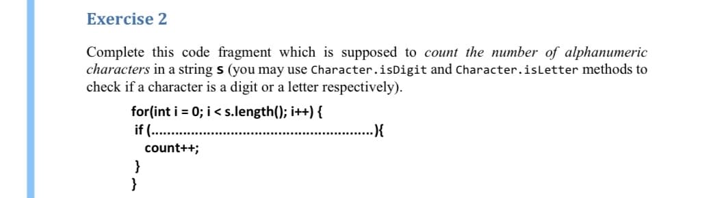 Exercise 2
Complete this code fragment which is supposed to count the number of alphanumeric
characters in a string s (you may use Character.isDigit and Character.isLetter methods to
check if a character is a digit or a letter respectively).
for(int i = 0; i< s.length(); i++) {
if (..
count++;
}
}
