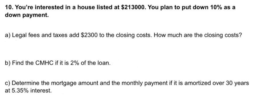 10. You're interested in a house listed at $213000. You plan to put down 10% as a
down payment.
a) Legal fees and taxes add $2300 to the closing costs. How much are the closing costs?
b) Find the CMHC if it is 2% of the loan.
c) Determine the mortgage amount and the monthly payment if it is amortized over 30 years
at 5.35% interest.