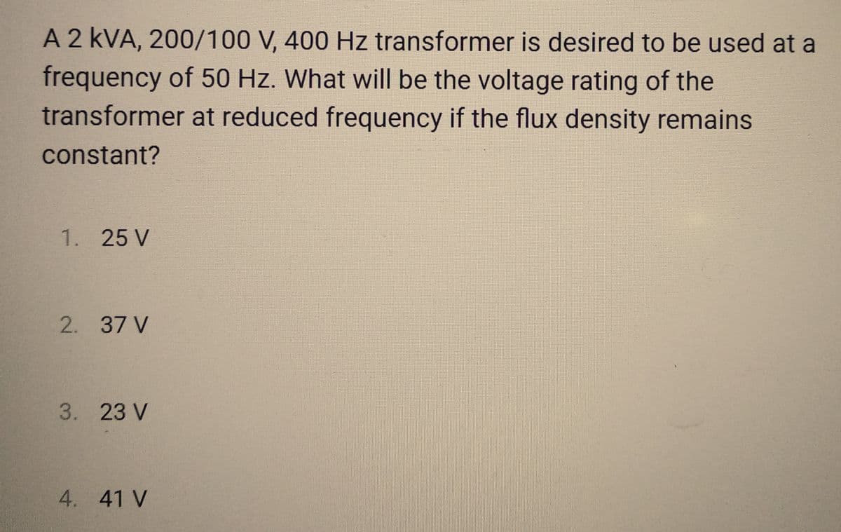 A 2 kVA, 200/100 V, 400 Hz transformer is desired to be used at a
frequency of 50 Hz. What will be the voltage rating of the
transformer at reduced frequency if the flux density remains
constant?
1. 25 V
2. 37 V
3. 23 V
4. 41 V