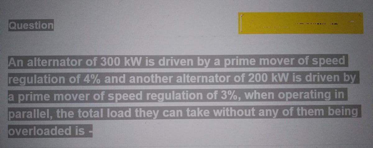 Question
An alternator of 300 kW is driven by a prime mover of speed
regulation of 4% and another alternator of 200 kW is driven by
a prime mover of speed regulation of 3%, when operating in
parallel, the total load they can take without any of them being
loverloaded is