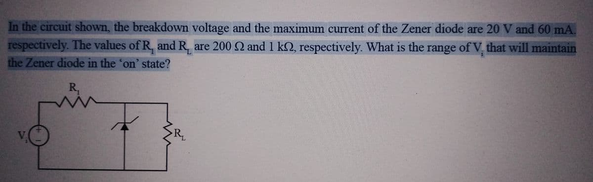 In the circuit shown, the breakdown voltage and the maximum current of the Zener diode are 20 V and 60 mA.
respectively. The values of R, and Rare 200 2 and 1 kn, respectively. What is the range of V, that will maintain
the Zener diode in the 'on' state?
R₁
www