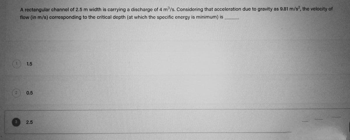 A rectangular channel of 2.5 m width is carrying a discharge of 4 m³/s. Considering that acceleration due to gravity as 9.81 m/s², the velocity of
flow (in m/s) corresponding to the critical depth (at which the specific energy is minimum) is
O
2
1.5
0.5
3 2.5