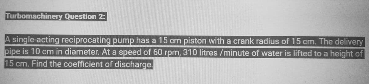 Turbomachinery Question 2:
A single-acting reciprocating pump has a 15 cm piston with a crank radius of 15 cm. The delivery
pipe is 10 cm in diameter. At a speed of 60 rpm, 310 litres /minute of water is lifted to a height of
15 cm. Find the coefficient of discharge.