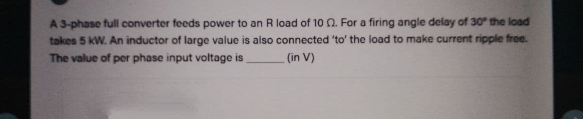 A 3-phase full converter feeds power to an R load of 10 2. For a firing angle delay of 30° the load
takes 5 kW. An inductor of large value is also connected 'to' the load to make current ripple free.
The value of per phase input voltage is
(in V)