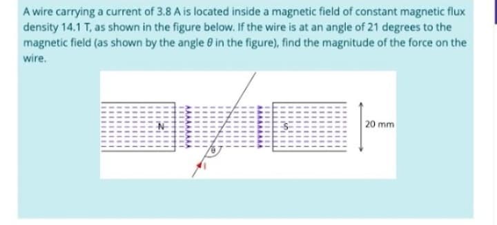 A wire carrying a current of 3.8 A is located inside a magnetic field of constant magnetic flux
density 14.1 T, as shown in the figure below. If the wire is at an angle of 21 degrees to the
magnetic field (as shown by the angle 8 in the figure), find the magnitude of the force on the
wire.
|--
20 mm