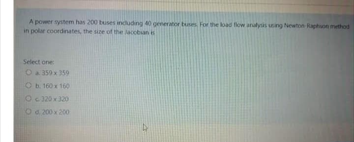 A power system has 200 buses including 40 generator buses. For the load flow analysis using Newton-Raphson method
in polar coordinates, the size of the Jacobian is
Select one:
O a. 359 x 359
Ob. 160 x 160
O c. 320 x 320
Od: 200 x 200
4