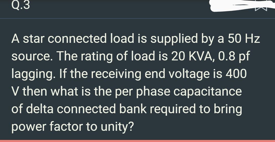 Q.3
A star connected load is supplied by a 50 Hz
source. The rating of load is 20 KVA, 0.8 pf
lagging. If the receiving end voltage is 400
V then what is the per phase capacitance
of delta connected bank required to bring
power factor to unity?