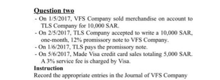 Question two
- On 1/5/2017, VFS Company sold merchandise on account to
TLS Company for 10,000 SAR.
- On 2/5/2017, TLS Company accepted to write a 10,000 SAR,
one-month, 12% promissory note to VFS Company.
- On 1/6/2017, TLS pays the promissory note.
- On 5/6/2017, Made Visa credit card sales totaling 5,000 SAR.
A 3% service fee is charged by Visa.
Instruction
Record the appropriate entries in the Journal of VFS Company