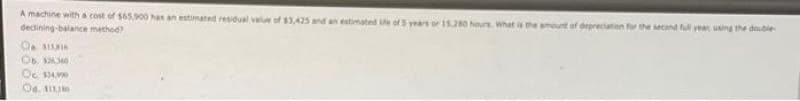A machine with a cost of $65,900 has an estimated residual value of $3,425 and an estimated life of 5 years or 15,280 hours what is the amount of depreciation for the second full year, using the double
declining-balance method)
O SISI
06.336364
Oc. SAYA
Od. 111
