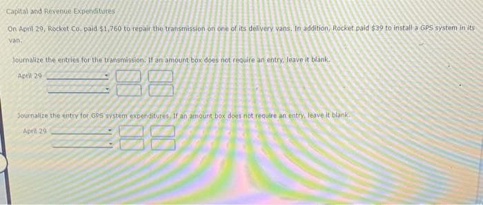 Capital and Revenue Expenditures
On April 29, Rocket Co. paid $1,760 to repair the transmission on one of its delivery vans. In addition, Rocket paid $39 to install a GPS system in its
van.
Journalize the entries for the transmission. If an amount box does not require an entry, leave it blank.
April 29
00:00
Journalize the entry for GPS system expenditures. If an amount box does not require an entry, leave it blank.
April 29