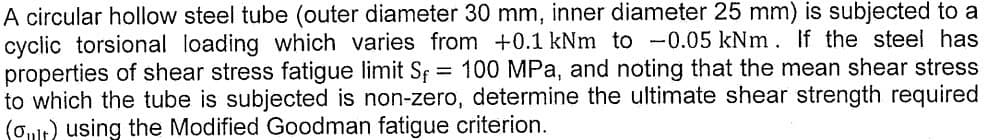 A circular hollow steel tube (outer diameter 30 mm, inner diameter 25 mm) is subjected to a
cyclic torsional loading which varies from +0.1 kNm to -0.05 kNm. If the steel has
properties of shear stress fatigue limit Sf = 100 MPa, and noting that the mean shear stress
to which the tube is subjected is non-zero, determine the ultimate shear strength required
(out) using the Modified Goodman fatigue criterion.