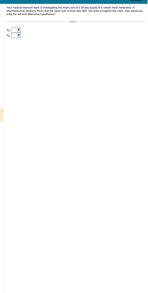 Your medical research team investigating the mean cost of a 30-day supply of a certain heart medication. A
pharmaceutical company thinks that the mean cost is more than $64. You want to support this claim. How would you
write the null and alternative hypotheses?
Ho:
H₂:
