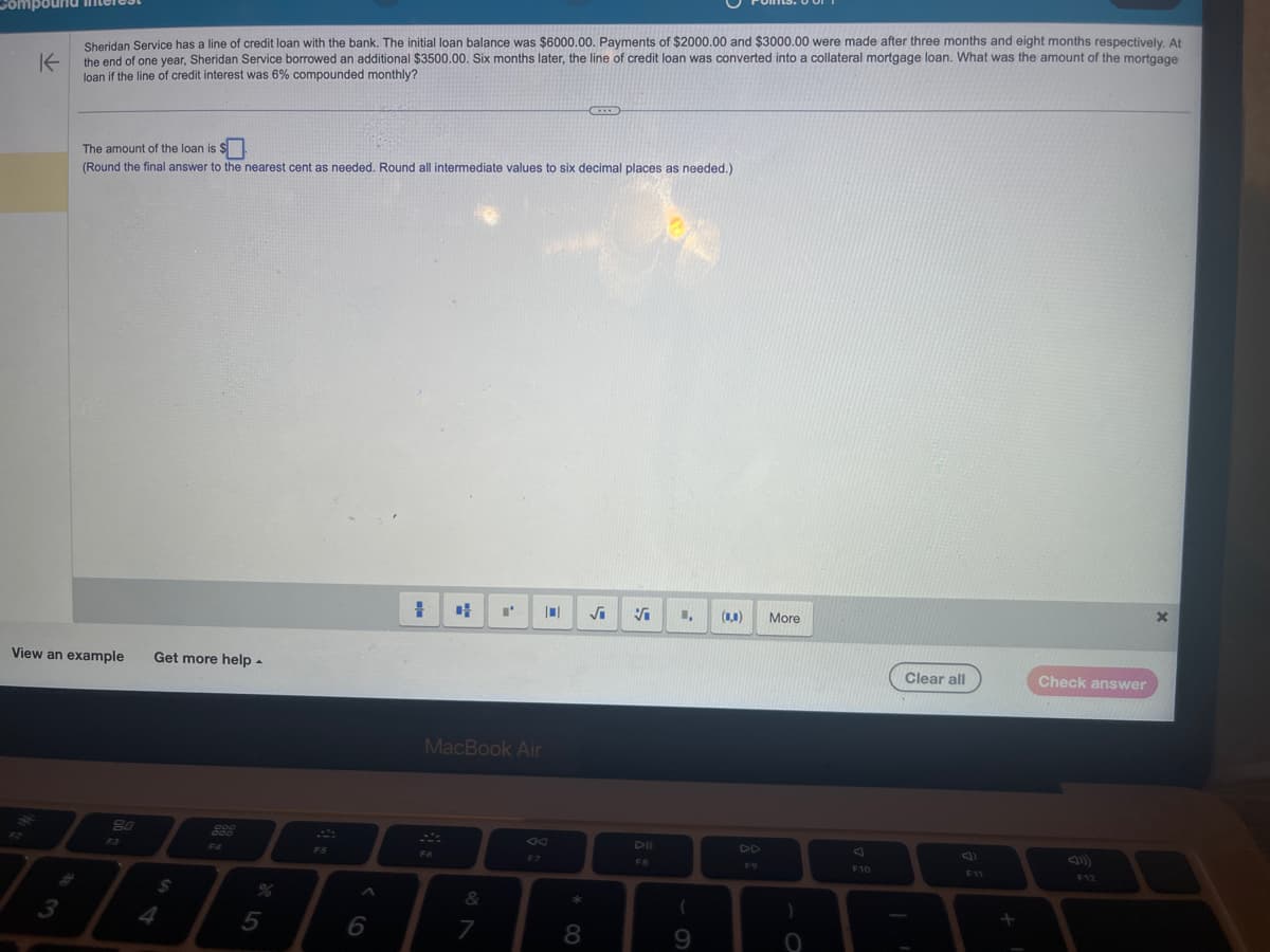 K
Sheridan Service has a line of credit loan with the bank. The initial loan balance was $6000.00. Payments of $2000.00 and $3000.00 were made after three months and eight months respectively. At
the end of one year, Sheridan Service borrowed an additional $3500.00. Six months later, the line of credit loan was converted into a collateral mortgage loan. What was the amount of the mortgage
loan if the line of credit interest was 6% compounded monthly?
The amount of the loan is $0
(Round the final answer to the nearest cent as needed. Round all intermediate values to six decimal places as needed.)
View an example Get more help.
80
$
999
000
FS
6
+
4
F6
MacBook Air
&
I' 0
7
F7
* 00
8
Vi
DII
1, (...)
9
F9
More
)
O
F10
Clear all
F11
Check answer
F12
X