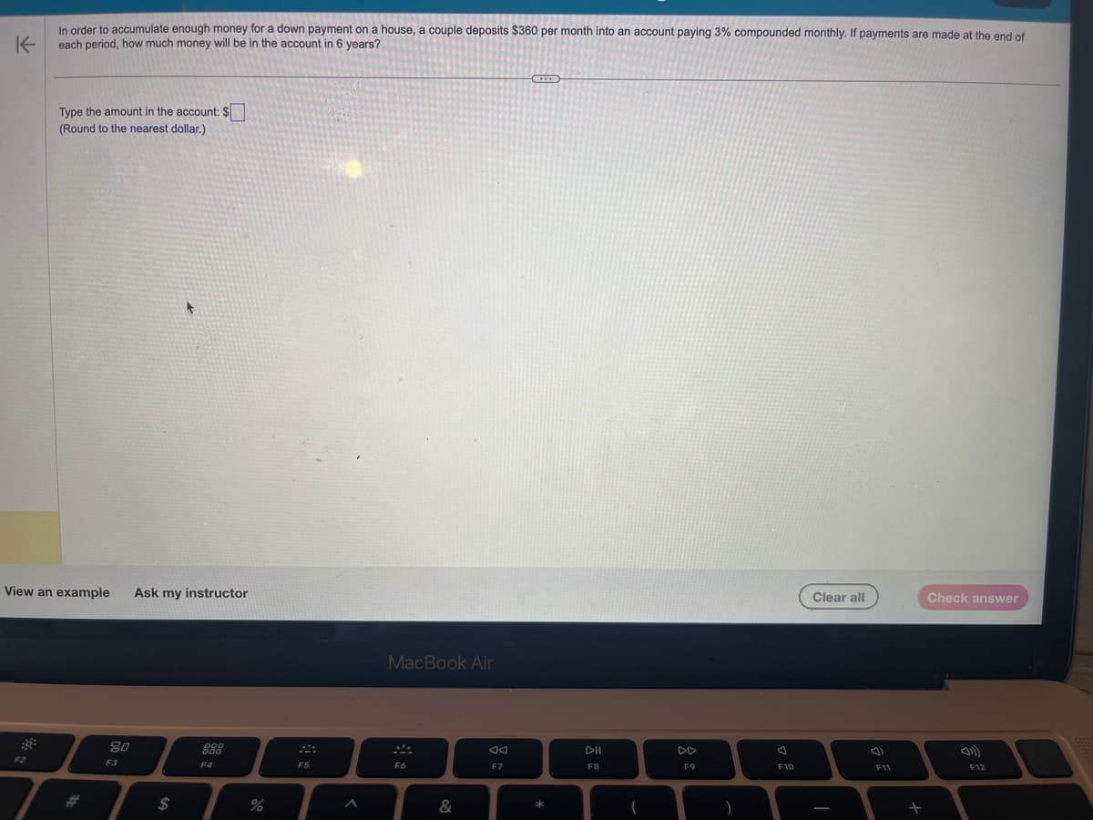 In order to accumulate enough money for a down payment on a house, a couple deposits $360 per month into an account paying 3% compounded monthly. If payments are made at the end of
K each period, how much money will be in the account in 6 years?
Type the amount in the account: $
(Round to the nearest dollar.)
View an example
80
F3
Ask my instructor
$
000
000
F4
%
F5
<
MacBook Air
F6
&
AA
F7
D
*
DII
F8
(
F9
)
F10
Clear all
I
()
F11
+
Check answer
F12