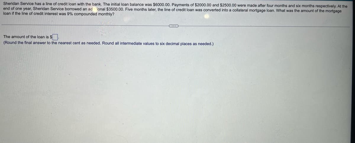 Sheridan Service has a line of credit loan with the bank. The initial loan balance was $6000.00. Payments of $2000.00 and $2500.00 were made after four months and six months respectively. At the
end of one year, Sheridan Service borrowed an ad ional $3500.00. Five months later, the line of credit loan was converted into a collateral mortgage loan. What was the amount of the mortgage
loan if the line of credit interest was 9% compounded monthly?
The amount of the loan is $
(Round the final answer to the nearest cent as needed. Round all intermediate values to six decimal places as needed.)