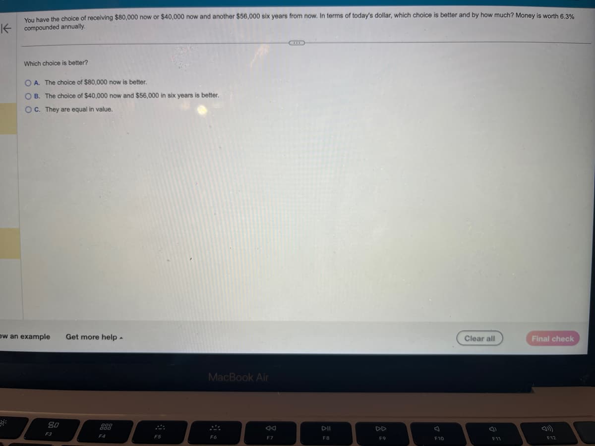 You have the choice of receiving $80,000 now or $40,000 now and another $56,000 six years from now. In terms of today's dollar, which choice is better and by how much? Money is worth 6.3%
compounded annually.
K
Which choice is better?
OA. The choice of $80,000 now is better.
OB. The choice of $40,000 now and $56,000 in six years is better.
OC. They are equal in value.
ew an example
80
F3
Get more help.
000
F4
F5
MacBook Air
F6
F7
DII
F8
DD
F9
F10
Clear all
F11
Final check
F12