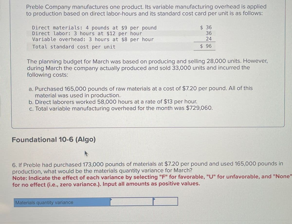 Preble Company manufactures one product. Its variable manufacturing overhead is applied
to production based on direct labor-hours and its standard cost card per unit is as follows:
Direct materials: 4 pounds at $9 per pound
Direct labor: 3 hours at $12 per hour
Variable overhead: 3 hours at $8 per hour
Total standard cost per unit
$ 36
36
24
$ 96
The planning budget for March was based on producing and selling 28,000 units. However,
during March the company actually produced and sold 33,000 units and incurred the
following costs:
a. Purchased 165,000 pounds of raw materials at a cost of $7.20 per pound. All of this
material was used in production.
b. Direct laborers worked 58,000 hours at a rate of $13 per hour.
c. Total variable manufacturing overhead for the month was $729,060.
Foundational 10-6 (Algo)
6. If Preble had purchased 173,000 pounds of materials at $7.20 per pound and used 165,000 pounds in
production, what would be the materials quantity variance for March?
Note: Indicate the effect of each variance by selecting "F" for favorable, "U" for unfavorable, and "None"
for no effect (i.e., zero variance.). Input all amounts as positive values.
Materials quantity variance