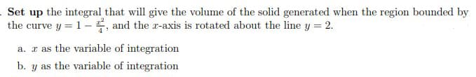 Set up the integral that will give the volume of the solid generated when the region bounded by
the curve y = 1- , and the r-axis is rotated about the line y = 2.
a. r as the variable of integration
b. y as the variable of integration
