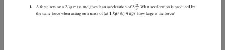 1. A force acts on a 2-kg mass and gives it an acceleration of 3. What acceleration is produced by
the same force when acting on a mass of (a) 1 kg? (b) 4 kg? How large is the force?
