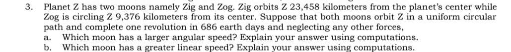 Planet Z has two moons namely Zig and Zog. Zig orbits Z 23,458 kilometers from the planet's center while
Zog is circling Z 9,376 kilometers from its center. Suppose that both moons orbit Z in a uniform circular
path and complete one revolution in 686 earth days and neglecting any other forces,
Which moon has a larger angular speed? Explain your answer using computations.
b.
а.
Which moon has a greater linear speed? Explain your answer using computations.
3.
