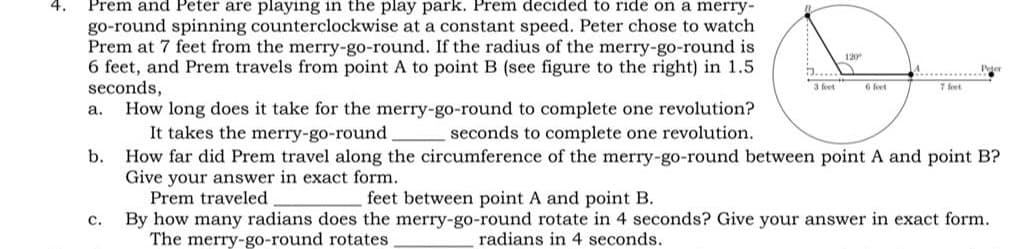 Prem and Peter are playing in the play park. Prem decided to ride on a merry-
go-round spinning counterclockwise at a constant speed. Peter chose to watch
Prem at 7 feet from the merry-go-round. If the radius of the merry-go-round is
6 feet, and Prem travels from point A to point B (see figure to the right) in 1.5
seconds,
How long does it take for the merry-go-round to complete one revolution?
It takes the merry-go-round
How far did Prem travel along the circumference of the merry-go-round between point A and point B?
Give your answer in exact form.
Prem traveled
120
3 feet
6 feet
7 feet
a.
seconds to complete one revolution.
b.
feet between point A and point B.
By how many radians does the merry-go-round rotate in 4 seconds? Give your answer in exact form.
radians in 4 seconds.
с.
The merry-go-round rotates
