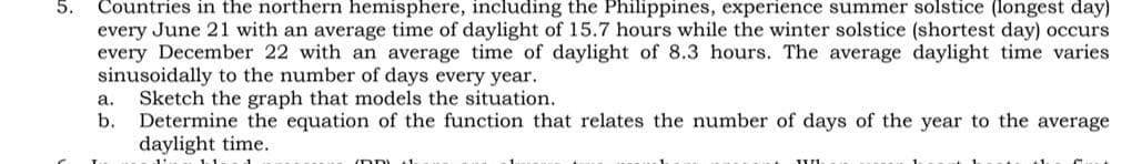 Countries in the northern hemisphere, including the Philippines, experience summer solstice (longest day)
every June 21 with an average time of daylight of 15.7 hours while the winter solstice (shortest day) occurs
every December 22 with an average time of daylight of 8.3 hours. The average daylight time varies
sinusoidally to the number of days every year.
Sketch the graph that models the situation.
b.
a.
Determine the equation of the function that relates the number of days of the year to the average
daylight time.
DDL 1.
