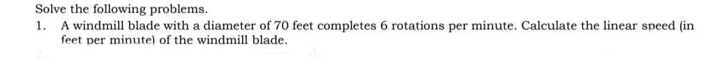 Solve the following problems.
A windmill blade with a diameter of 70 feet completes 6 rotations per minute. Calculate the linear speed (in
1.
feet per minute) of the windmill blade.
