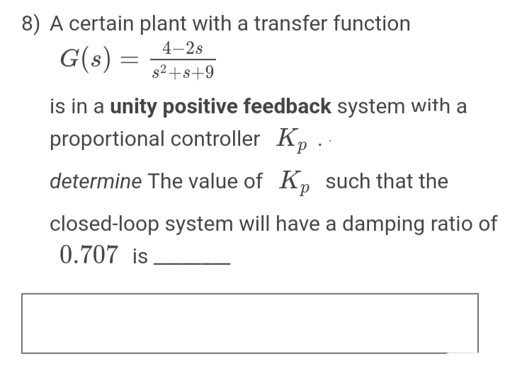 8) A certain plant with a transfer function
4–2s
G(s) =
s2+s+9
is in a unity positive feedback system with a
proportional controller Kp ..
determine The value of K, such that the
closed-loop system will have a damping ratio of
0.707 is.
