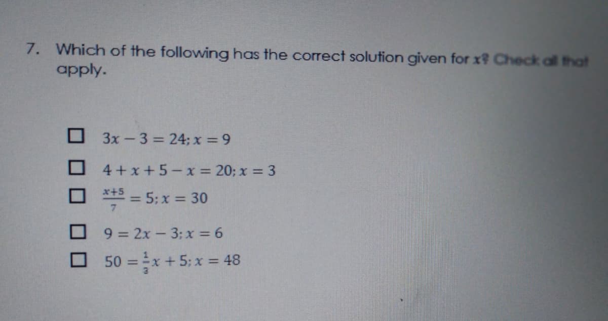 7. Which of the following has the correct solution given for x? Check all that
apply.
O 3x -3 = 24; x =9
4+x+5-x = 20; x = 3
** = 5: x = 30
O 9 = 2x - 3: x = 6
O 50 =x + 5; x = 48
