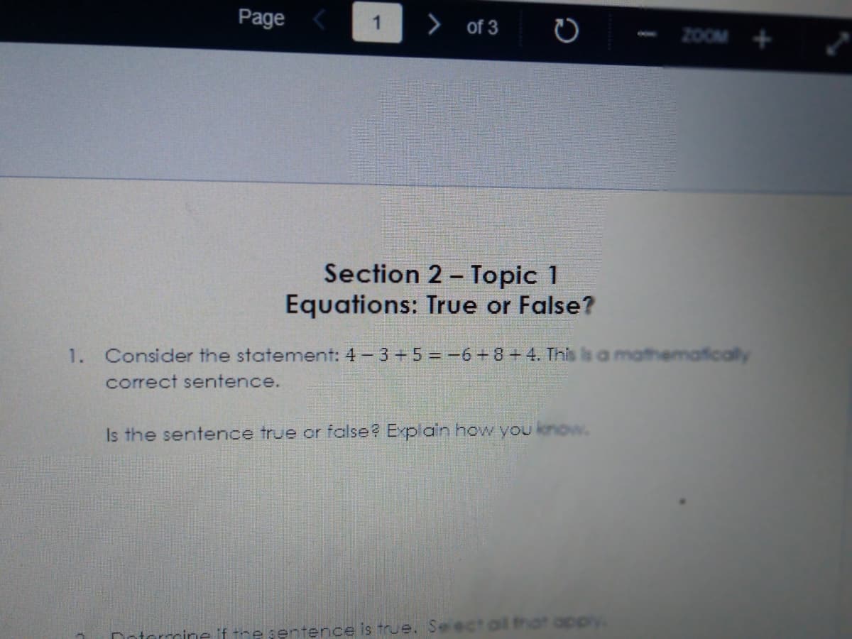 Page
> of 3
1
2OOM +
Section 2 - Topic 1
Equations: True or False?
1. Consider the statement: 4 - 3 +5 = -6+8+4. This ls a mathematically
correct sentence.
Is the sentence true or false? Explain how you know.
Dotarrmine iftre sentence is true. See
