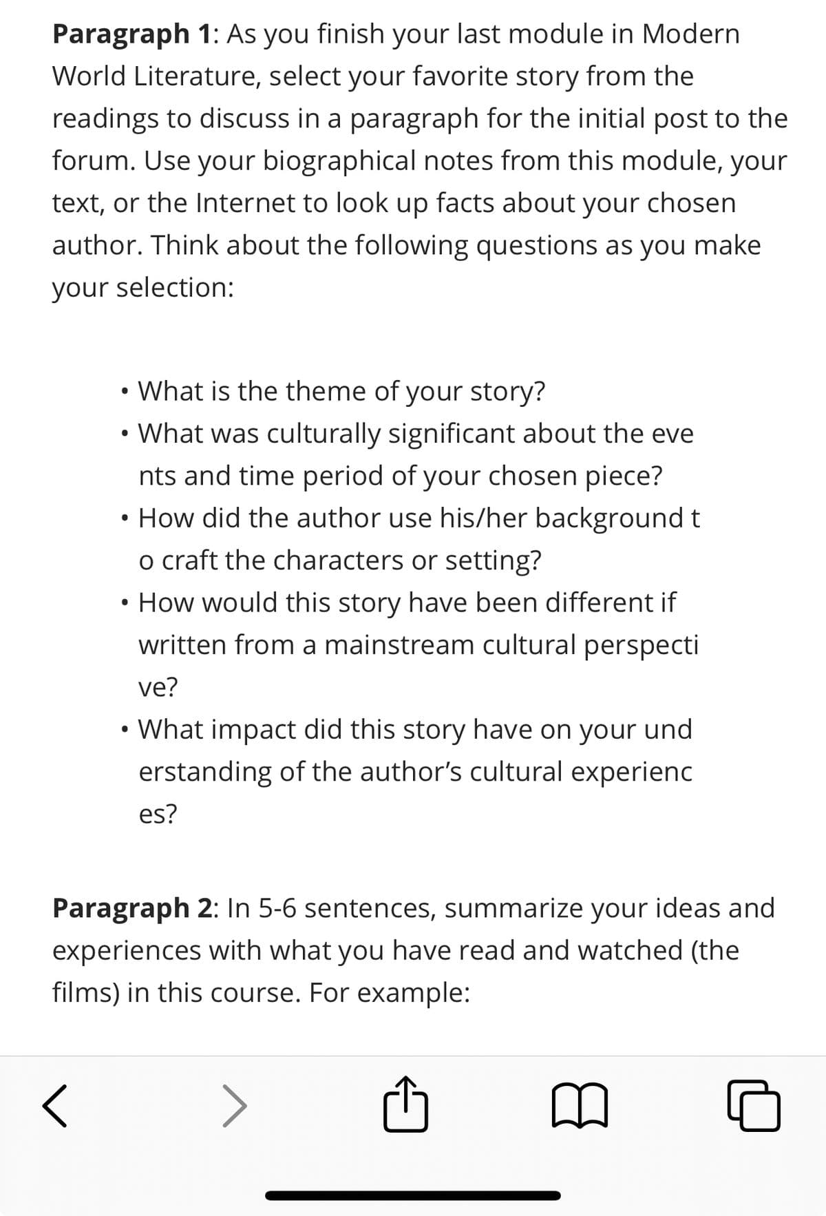 Paragraph 1: As you finish your last module in Modern
World Literature, select your favorite story from the
readings to discuss in a paragraph for the initial post to the
forum. Use your biographical notes from this module, your
text, or the Internet to look up facts about your chosen
author. Think about the following questions as you make
your selection:
What is the theme of your story?
• What was culturally significant about the eve
nts and time period of your chosen piece?
• How did the author use his/her background t
o craft the characters or setting?
•
How would this story have been different if
written from a mainstream cultural perspecti
ve?
• What impact did this story have on your und
erstanding of the author's cultural experienc
es?
Paragraph 2: In 5-6 sentences, summarize your ideas and
experiences with what you have read and watched (the
films) in this course. For example:
<